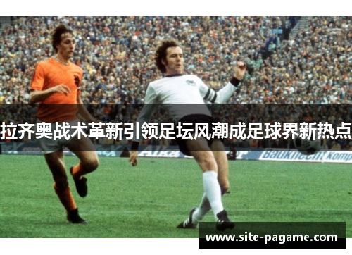 拉齐奥战术革新引领足坛风潮成足球界新热点