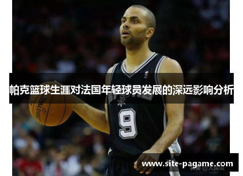 帕克篮球生涯对法国年轻球员发展的深远影响分析