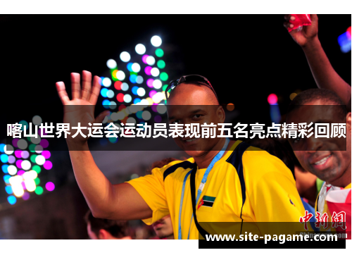 喀山世界大运会运动员表现前五名亮点精彩回顾 喀山世界大运会运动员表现前五名亮点精彩回顾