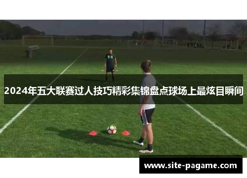 2024年五大联赛过人技巧精彩集锦盘点球场上最炫目瞬间