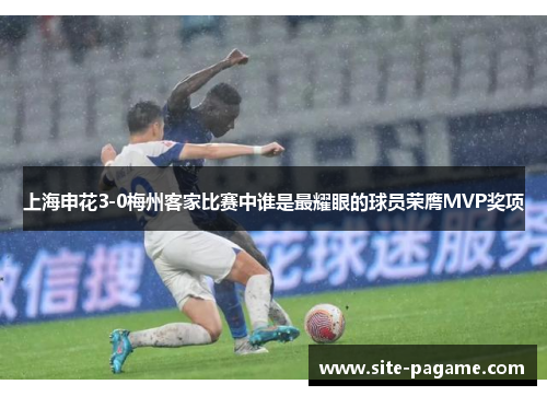上海申花3-0梅州客家比赛中谁是最耀眼的球员荣膺MVP奖项