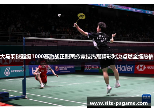 大马羽球超级1000赛激战正酣再掀竞技热潮精彩对决点燃全场热情 大马羽球超级1000赛激战正酣再掀竞技热潮精彩对决点燃全场热情
