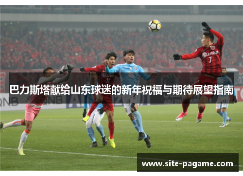 巴力斯塔献给山东球迷的新年祝福与期待展望指南