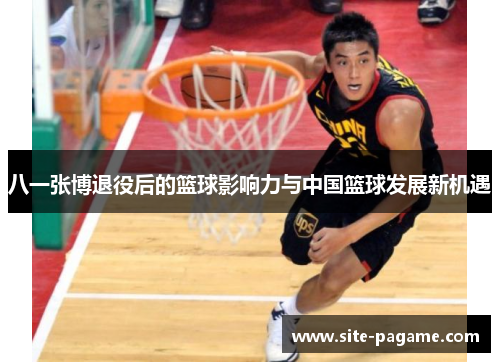 八一张博退役后的篮球影响力与中国篮球发展新机遇 八一张博退役后的篮球影响力与中国篮球发展新机遇
