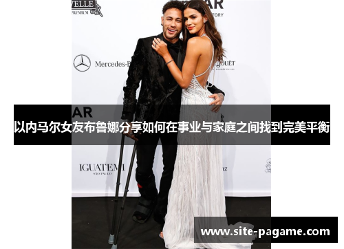 以内马尔女友布鲁娜分享如何在事业与家庭之间找到完美平衡