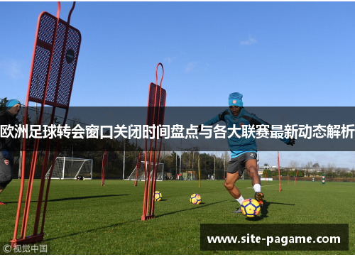 欧洲足球转会窗口关闭时间盘点与各大联赛最新动态解析