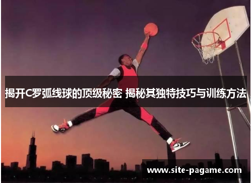 揭开C罗弧线球的顶级秘密 揭秘其独特技巧与训练方法