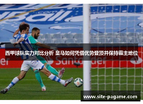 西甲球队实力对比分析 皇马如何凭借优势登顶并保持霸主地位