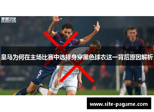 皇马为何在主场比赛中选择身穿黑色球衣这一背后原因解析