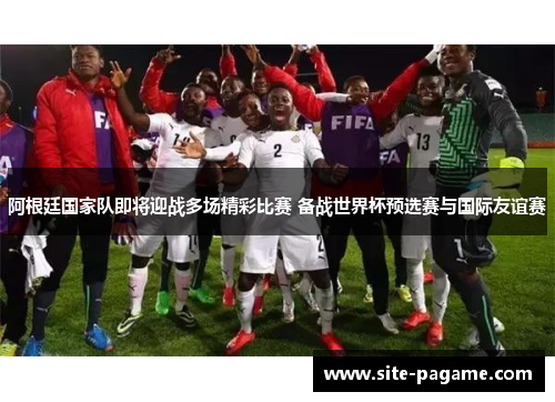 阿根廷国家队即将迎战多场精彩比赛 备战世界杯预选赛与国际友谊赛