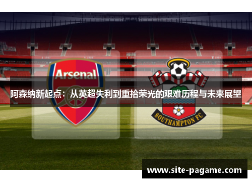 阿森纳新起点：从英超失利到重拾荣光的艰难历程与未来展望