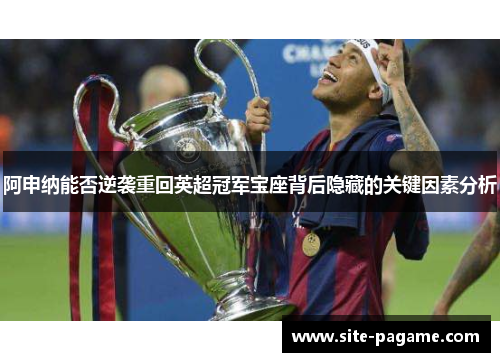 阿申纳能否逆袭重回英超冠军宝座背后隐藏的关键因素分析